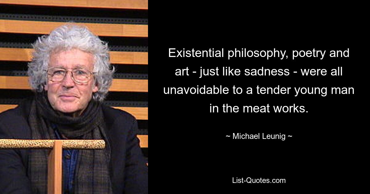 Existential philosophy, poetry and art - just like sadness - were all unavoidable to a tender young man in the meat works. — © Michael Leunig