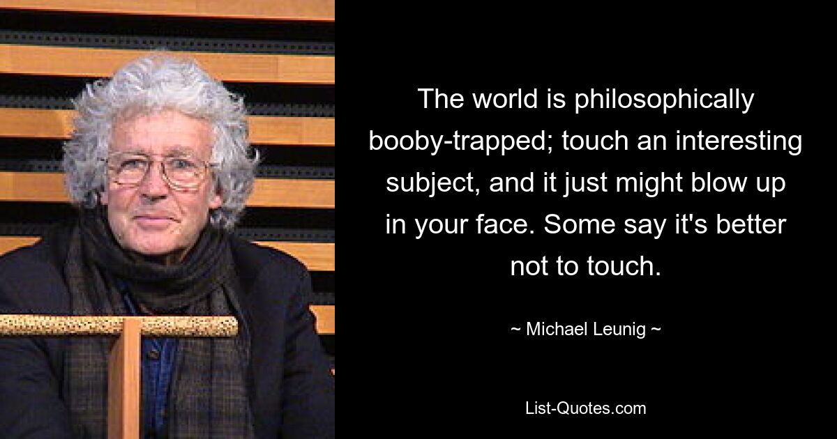 The world is philosophically booby-trapped; touch an interesting subject, and it just might blow up in your face. Some say it's better not to touch. — © Michael Leunig