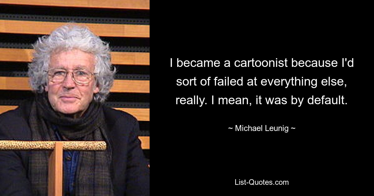 I became a cartoonist because I'd sort of failed at everything else, really. I mean, it was by default. — © Michael Leunig