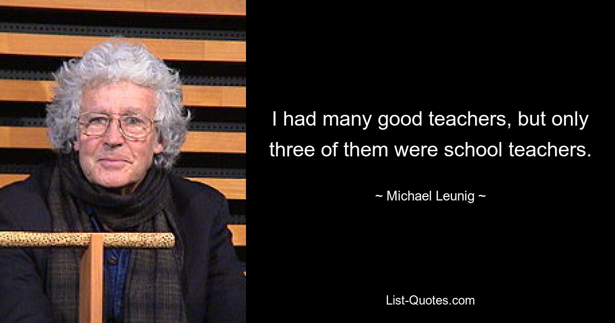 I had many good teachers, but only three of them were school teachers. — © Michael Leunig