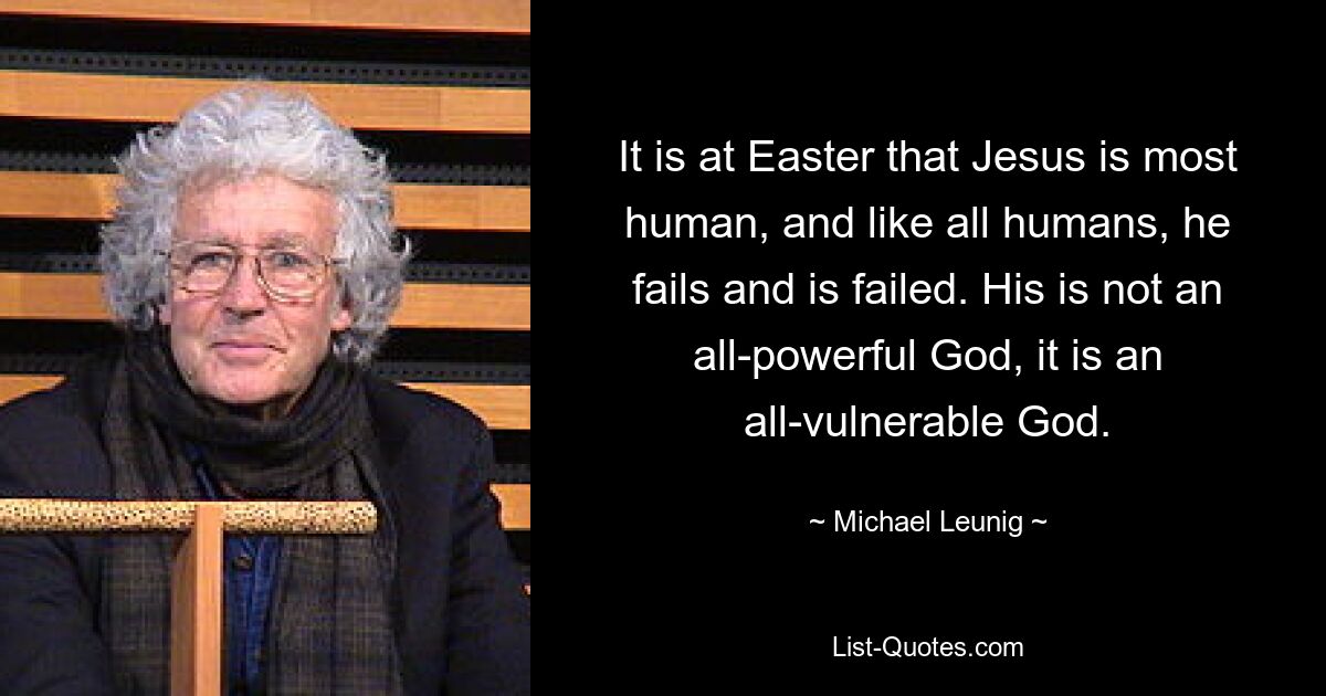 It is at Easter that Jesus is most human, and like all humans, he fails and is failed. His is not an all-powerful God, it is an all-vulnerable God. — © Michael Leunig