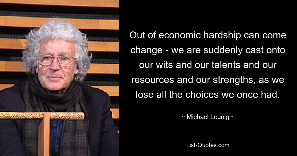 Out of economic hardship can come change - we are suddenly cast onto our wits and our talents and our resources and our strengths, as we lose all the choices we once had. — © Michael Leunig