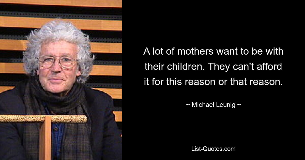 A lot of mothers want to be with their children. They can't afford it for this reason or that reason. — © Michael Leunig