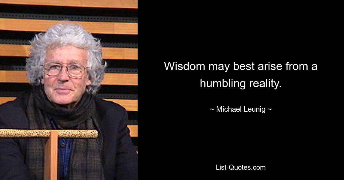 Wisdom may best arise from a humbling reality. — © Michael Leunig