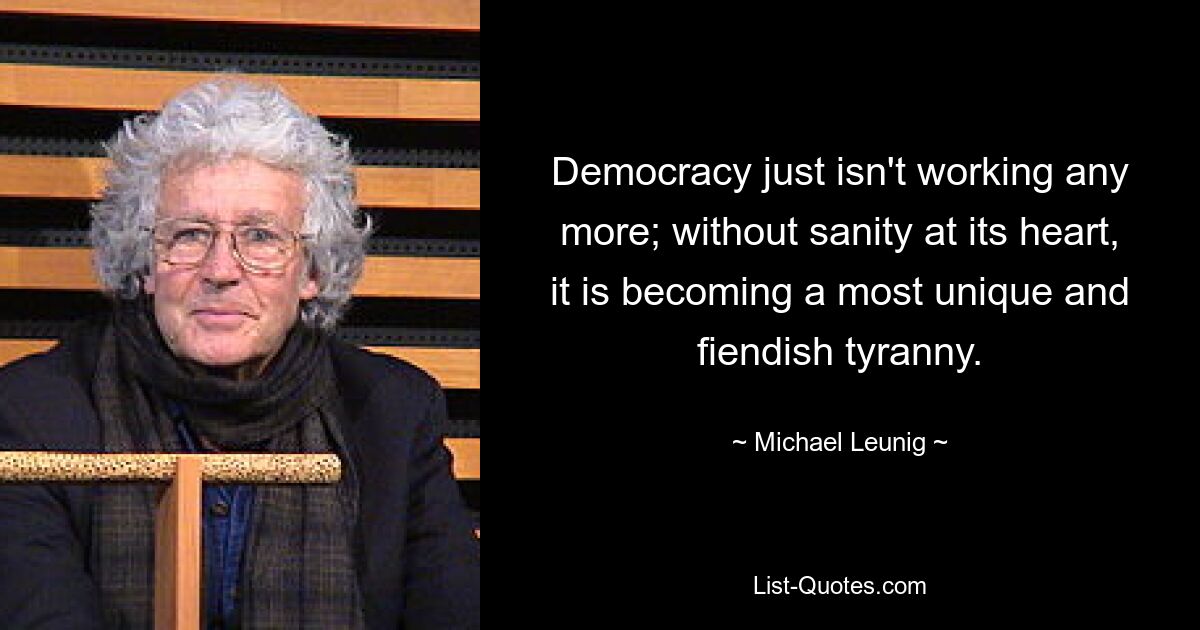 Democracy just isn't working any more; without sanity at its heart, it is becoming a most unique and fiendish tyranny. — © Michael Leunig