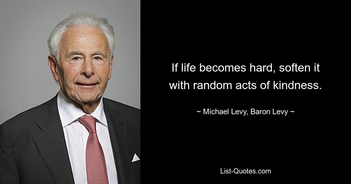 If life becomes hard, soften it with random acts of kindness. — © Michael Levy, Baron Levy