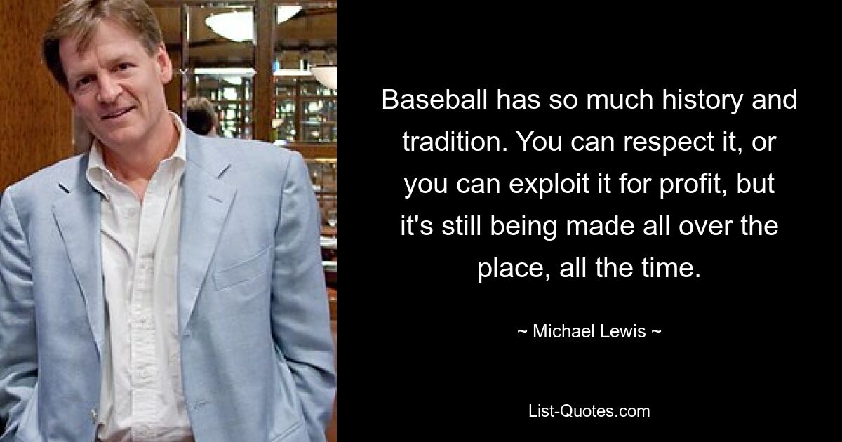 Baseball has so much history and tradition. You can respect it, or you can exploit it for profit, but it's still being made all over the place, all the time. — © Michael Lewis