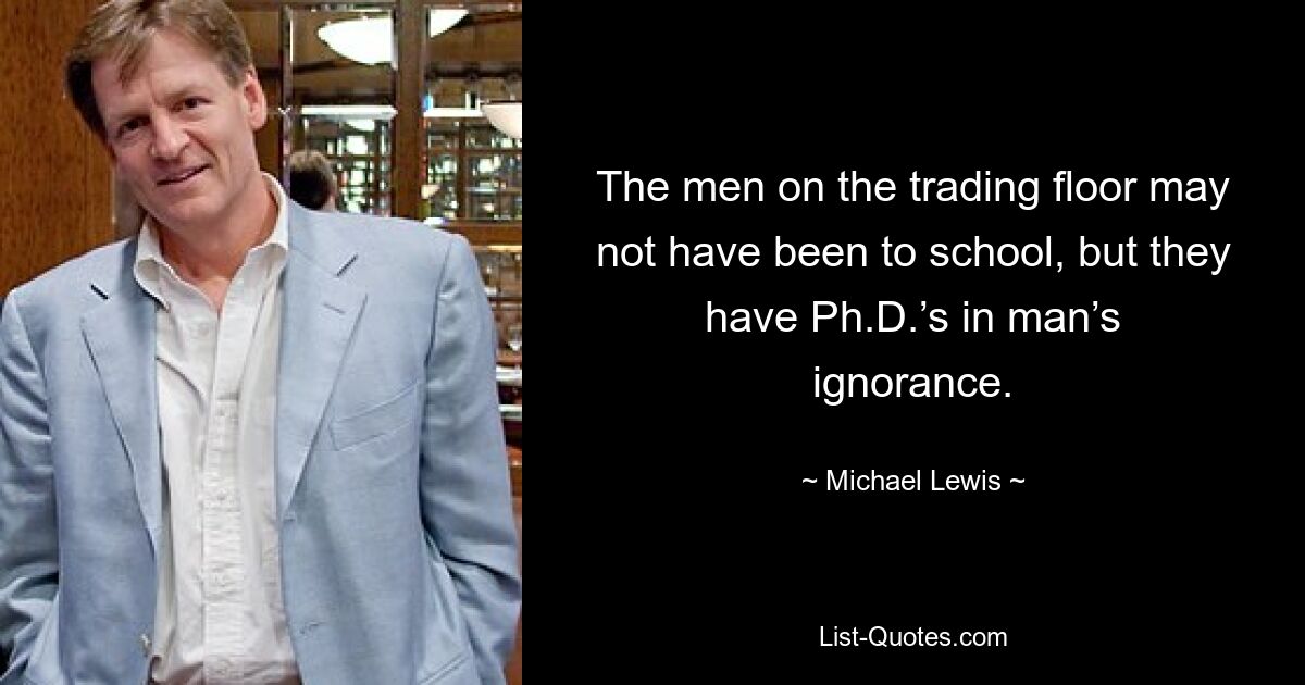 The men on the trading floor may not have been to school, but they have Ph.D.’s in man’s ignorance. — © Michael Lewis