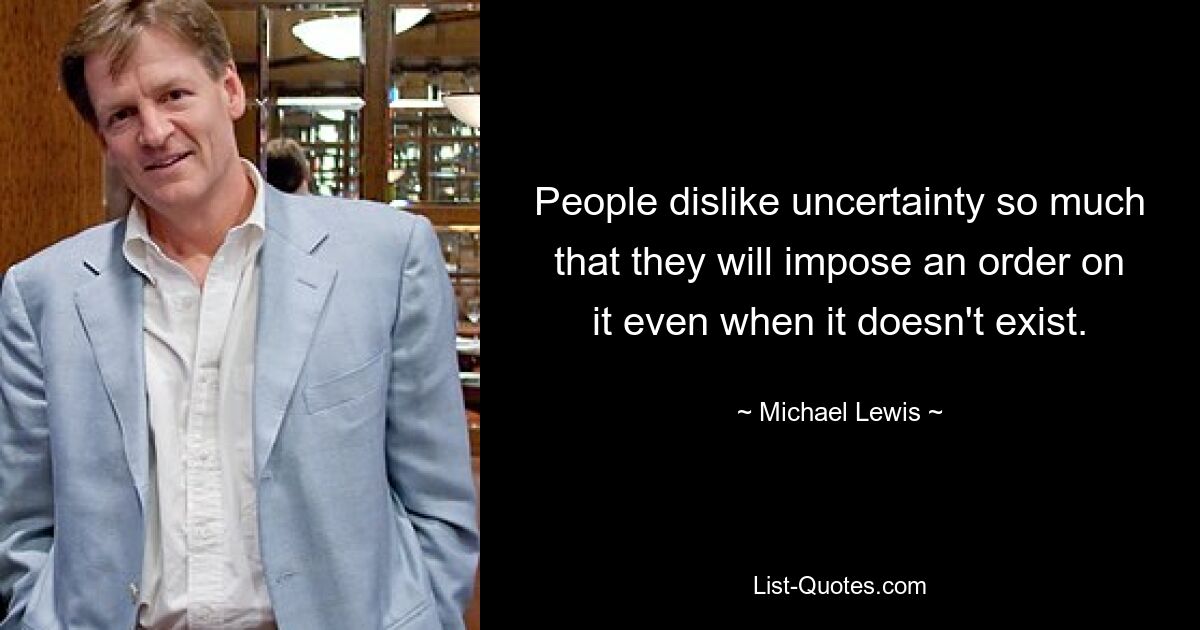 People dislike uncertainty so much that they will impose an order on it even when it doesn't exist. — © Michael Lewis