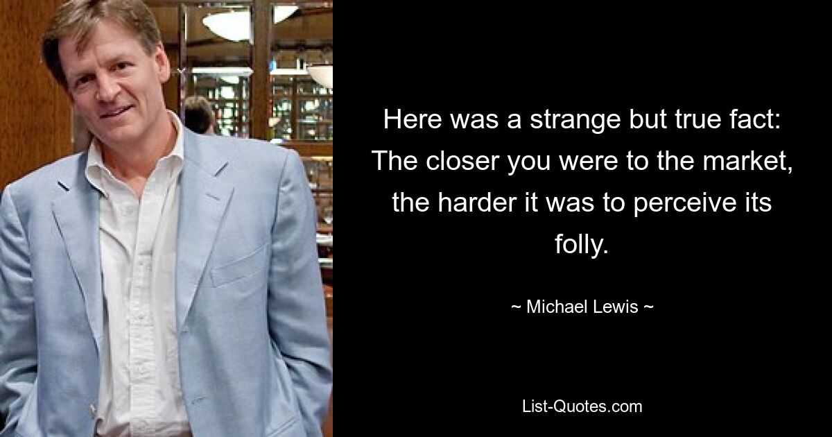 Here was a strange but true fact: The closer you were to the market, the harder it was to perceive its folly. — © Michael Lewis