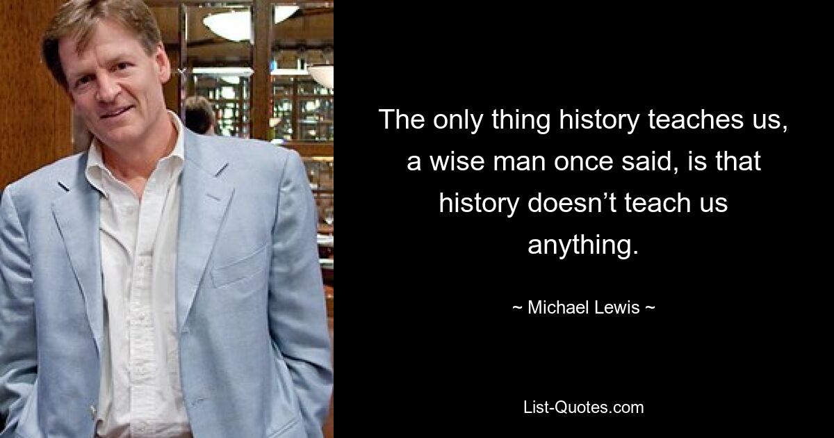 The only thing history teaches us, a wise man once said, is that history doesn’t teach us anything. — © Michael Lewis