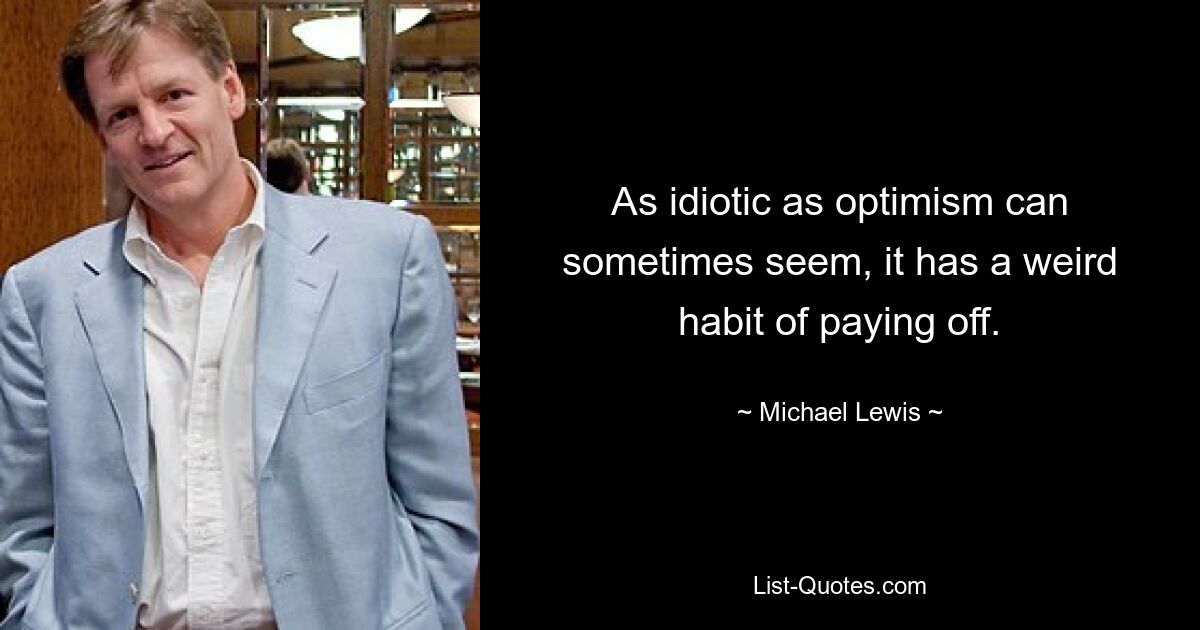 As idiotic as optimism can sometimes seem, it has a weird habit of paying off. — © Michael Lewis