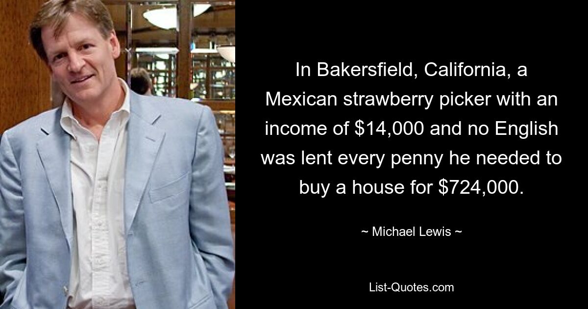 In Bakersfield, California, a Mexican strawberry picker with an income of $14,000 and no English was lent every penny he needed to buy a house for $724,000. — © Michael Lewis