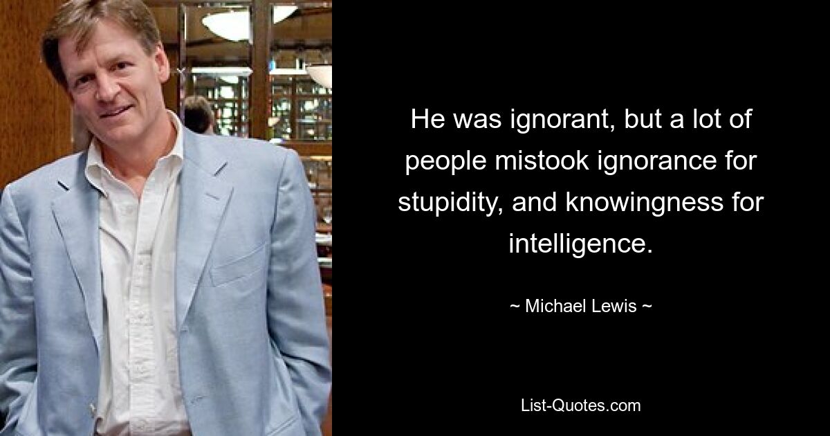 He was ignorant, but a lot of people mistook ignorance for stupidity, and knowingness for intelligence. — © Michael Lewis