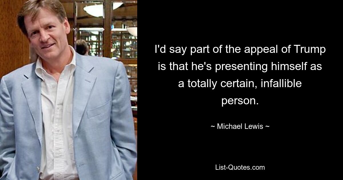 I'd say part of the appeal of Trump is that he's presenting himself as a totally certain, infallible person. — © Michael Lewis