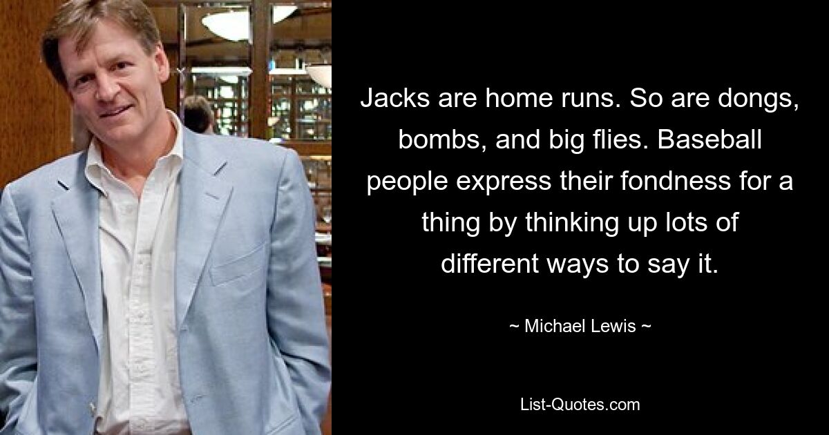 Jacks are home runs. So are dongs, bombs, and big flies. Baseball people express their fondness for a thing by thinking up lots of different ways to say it. — © Michael Lewis