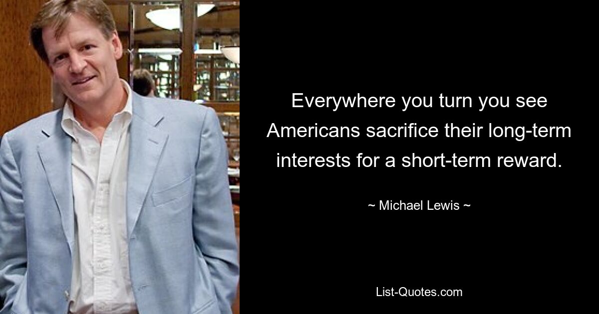 Everywhere you turn you see Americans sacrifice their long-term interests for a short-term reward. — © Michael Lewis