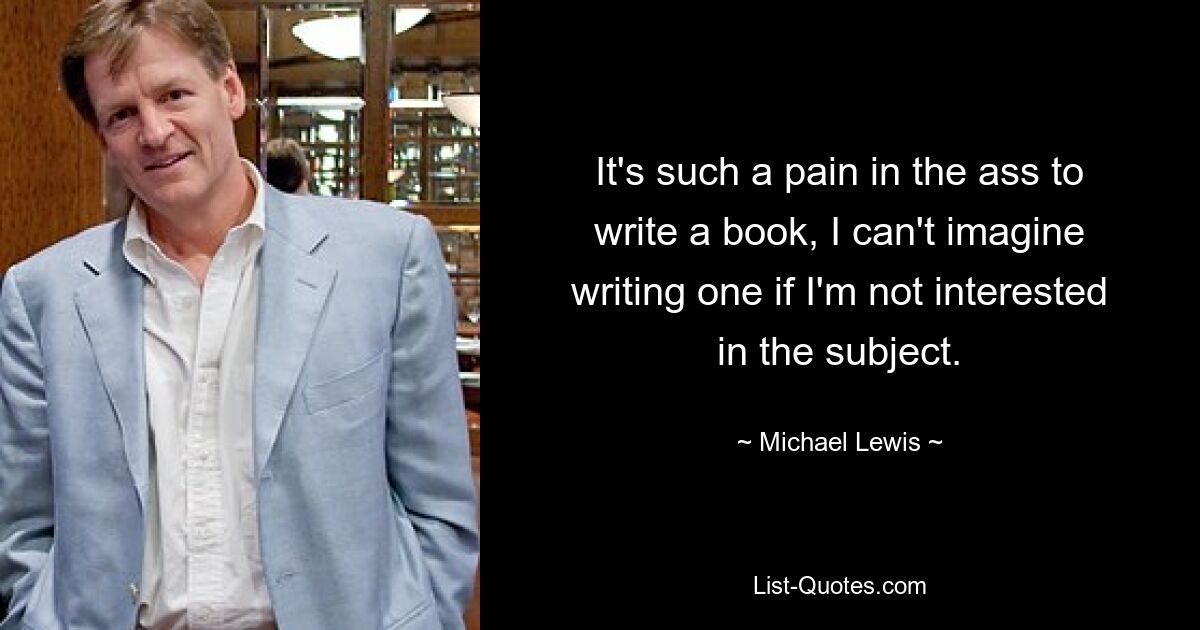 It's such a pain in the ass to write a book, I can't imagine writing one if I'm not interested in the subject. — © Michael Lewis