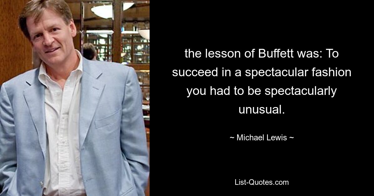 the lesson of Buffett was: To succeed in a spectacular fashion you had to be spectacularly unusual. — © Michael Lewis