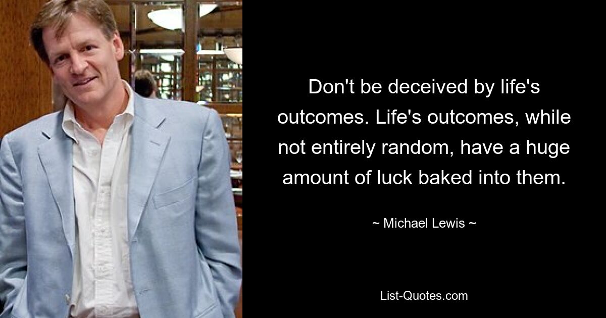 Don't be deceived by life's outcomes. Life's outcomes, while not entirely random, have a huge amount of luck baked into them. — © Michael Lewis