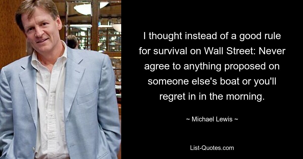 I thought instead of a good rule for survival on Wall Street: Never agree to anything proposed on someone else's boat or you'll regret in in the morning. — © Michael Lewis