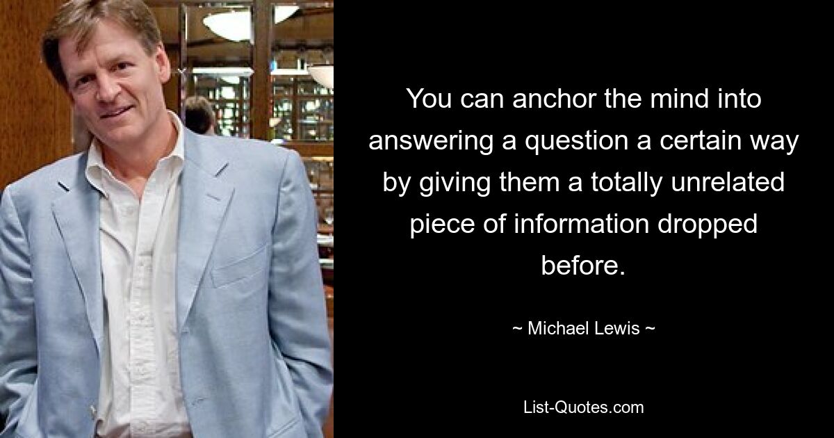 You can anchor the mind into answering a question a certain way by giving them a totally unrelated piece of information dropped before. — © Michael Lewis