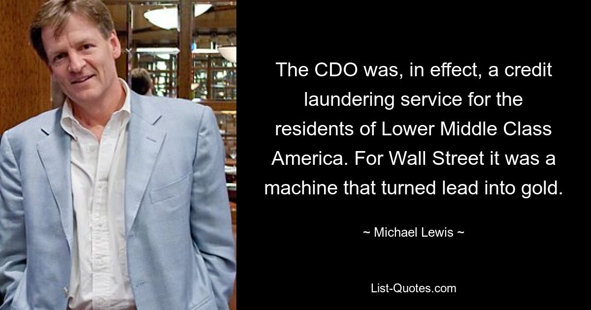 The CDO was, in effect, a credit laundering service for the residents of Lower Middle Class America. For Wall Street it was a machine that turned lead into gold. — © Michael Lewis