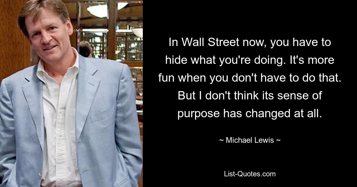 In Wall Street now, you have to hide what you're doing. It's more fun when you don't have to do that. But I don't think its sense of purpose has changed at all. — © Michael Lewis