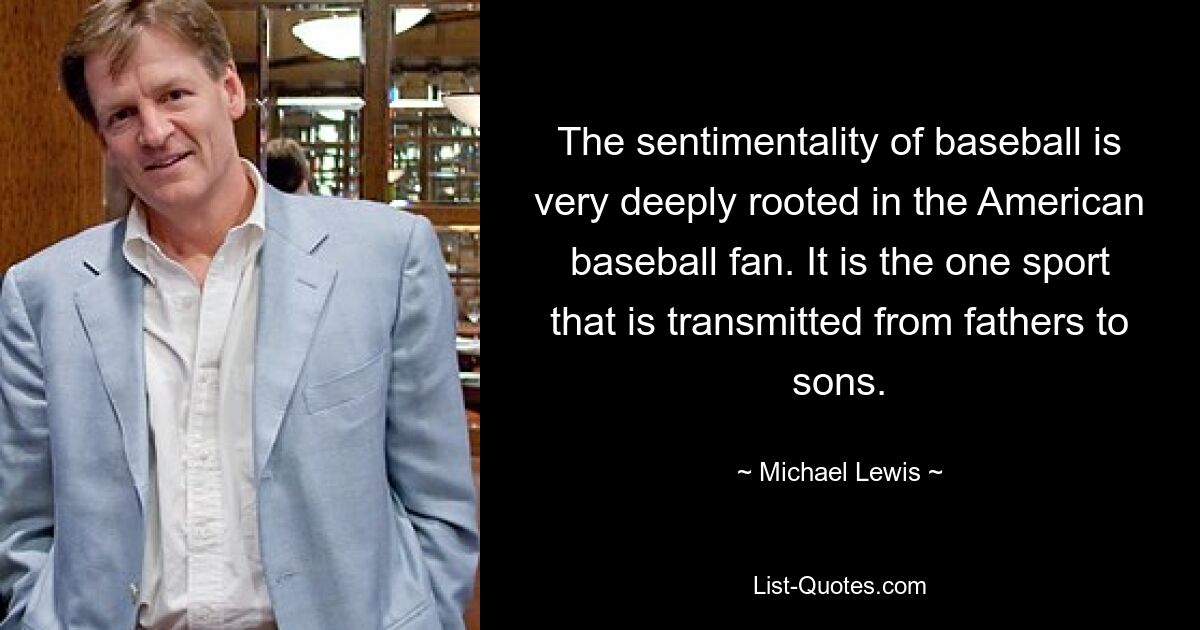 The sentimentality of baseball is very deeply rooted in the American baseball fan. It is the one sport that is transmitted from fathers to sons. — © Michael Lewis