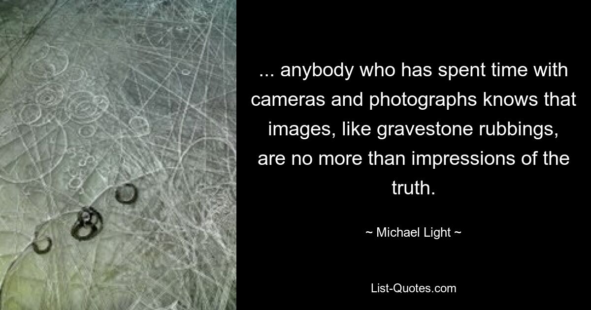 ... anybody who has spent time with cameras and photographs knows that images, like gravestone rubbings, are no more than impressions of the truth. — © Michael Light