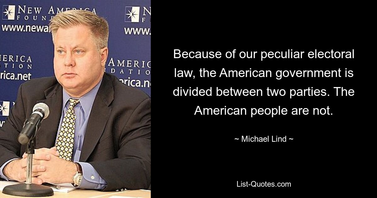 Because of our peculiar electoral law, the American government is divided between two parties. The American people are not. — © Michael Lind