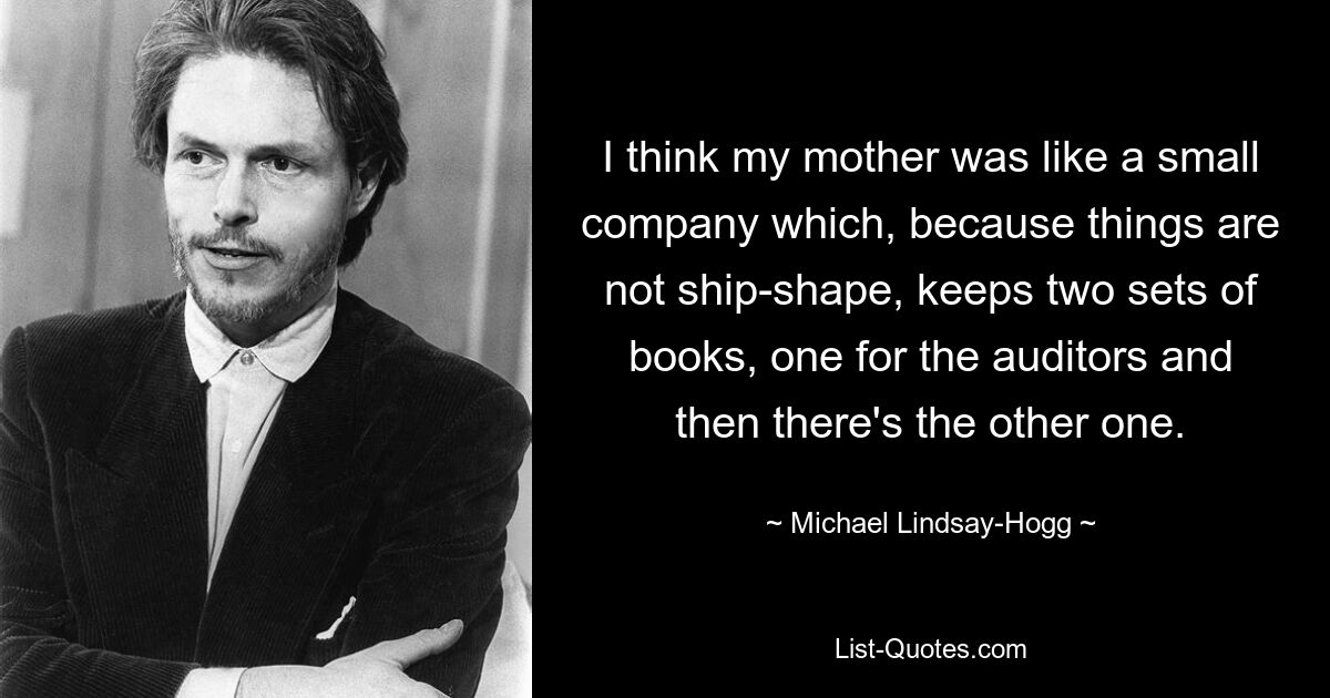 I think my mother was like a small company which, because things are not ship-shape, keeps two sets of books, one for the auditors and then there's the other one. — © Michael Lindsay-Hogg