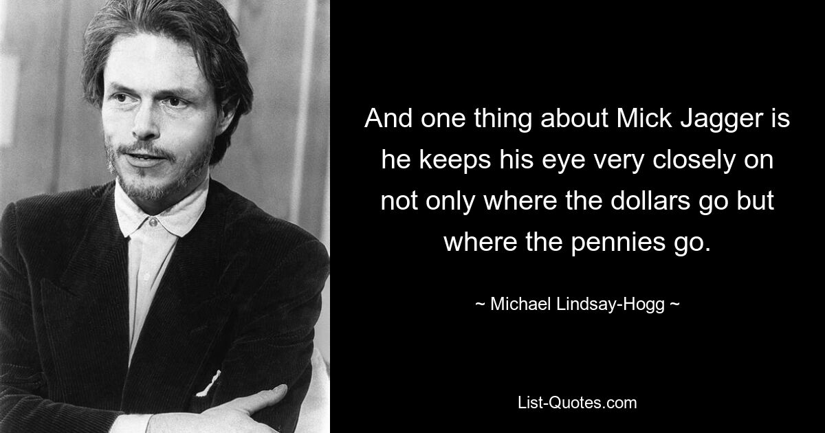 And one thing about Mick Jagger is he keeps his eye very closely on not only where the dollars go but where the pennies go. — © Michael Lindsay-Hogg