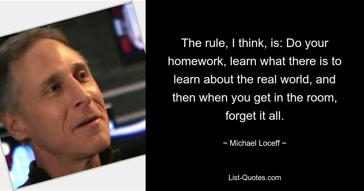 The rule, I think, is: Do your homework, learn what there is to learn about the real world, and then when you get in the room, forget it all. — © Michael Loceff