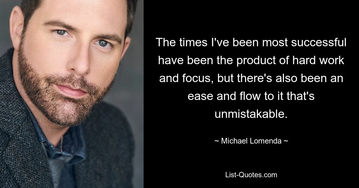 The times I've been most successful have been the product of hard work and focus, but there's also been an ease and flow to it that's unmistakable. — © Michael Lomenda