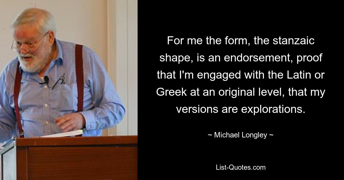 For me the form, the stanzaic shape, is an endorsement, proof that I'm engaged with the Latin or Greek at an original level, that my versions are explorations. — © Michael Longley