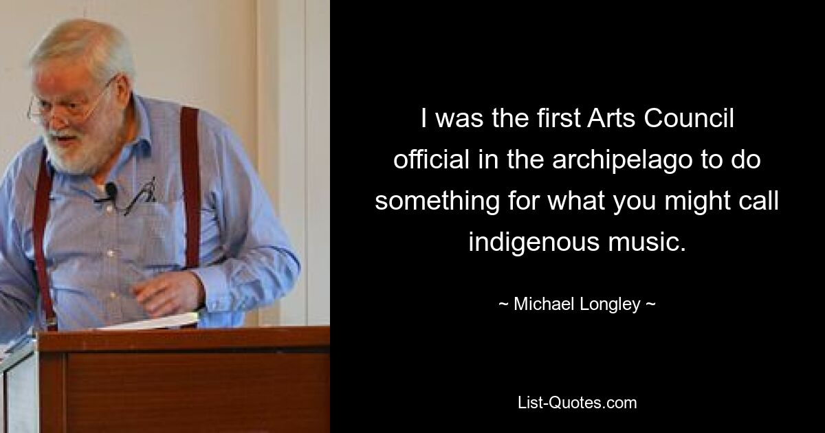 I was the first Arts Council official in the archipelago to do something for what you might call indigenous music. — © Michael Longley