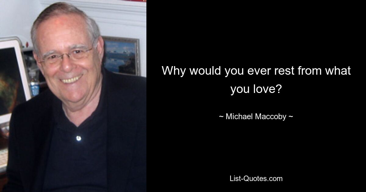 Why would you ever rest from what you love? — © Michael Maccoby