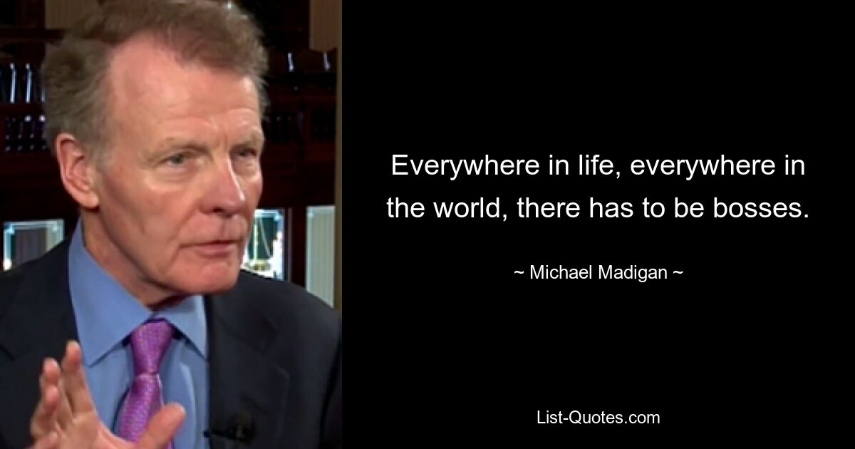 Everywhere in life, everywhere in the world, there has to be bosses. — © Michael Madigan