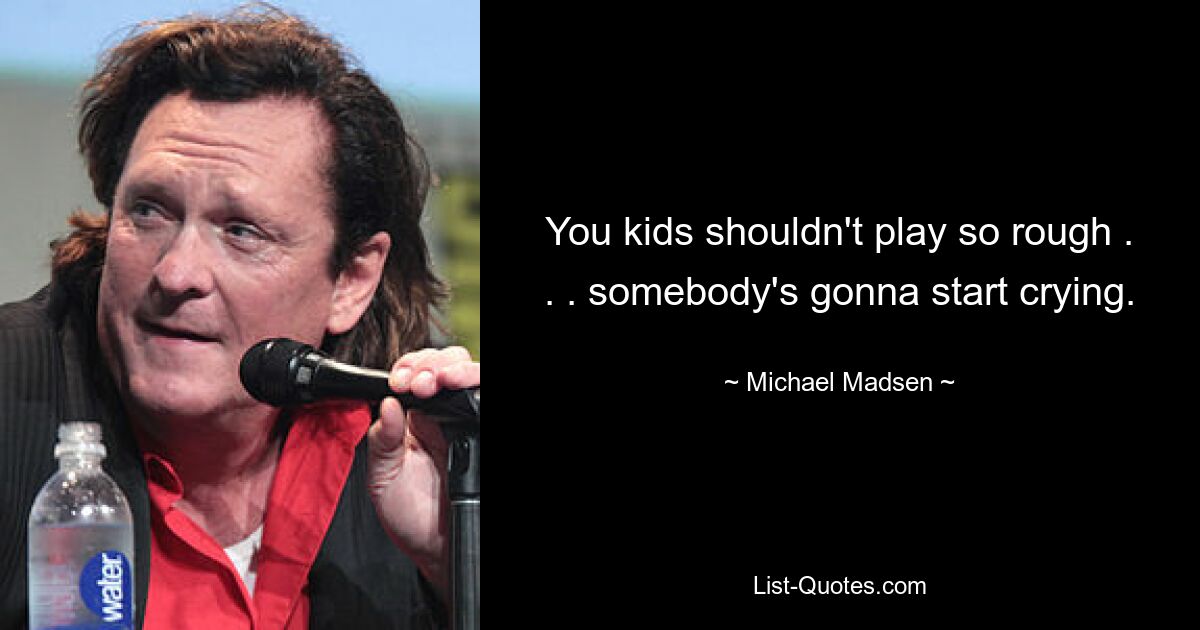 You kids shouldn't play so rough . . . somebody's gonna start crying. — © Michael Madsen