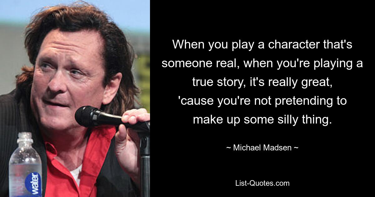 When you play a character that's someone real, when you're playing a true story, it's really great, 'cause you're not pretending to make up some silly thing. — © Michael Madsen