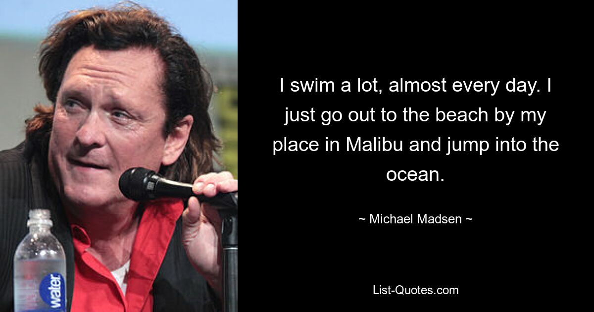 I swim a lot, almost every day. I just go out to the beach by my place in Malibu and jump into the ocean. — © Michael Madsen