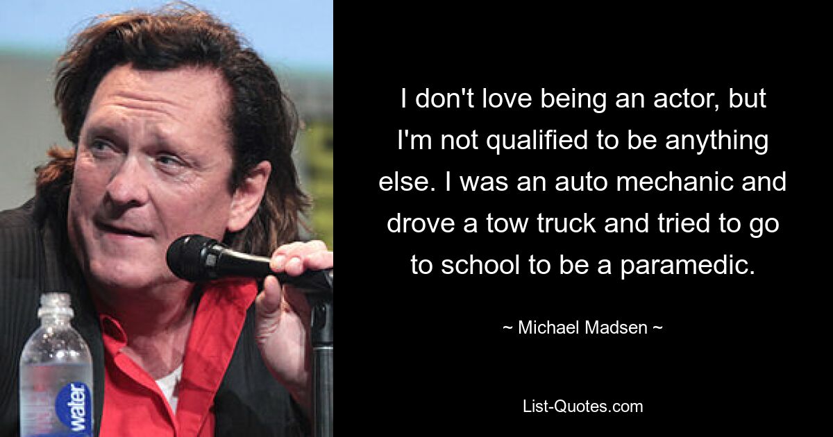 I don't love being an actor, but I'm not qualified to be anything else. I was an auto mechanic and drove a tow truck and tried to go to school to be a paramedic. — © Michael Madsen