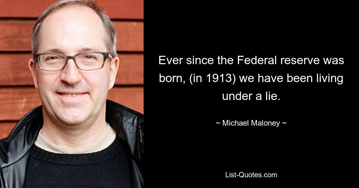 Ever since the Federal reserve was born, (in 1913) we have been living under a lie. — © Michael Maloney