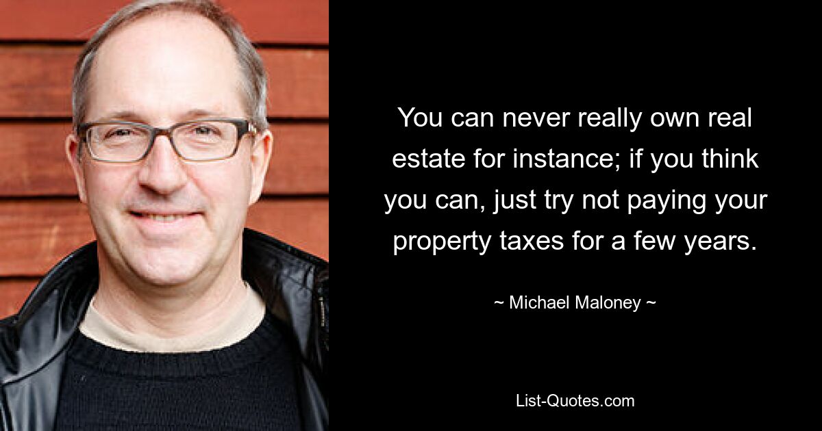 You can never really own real estate for instance; if you think you can, just try not paying your property taxes for a few years. — © Michael Maloney