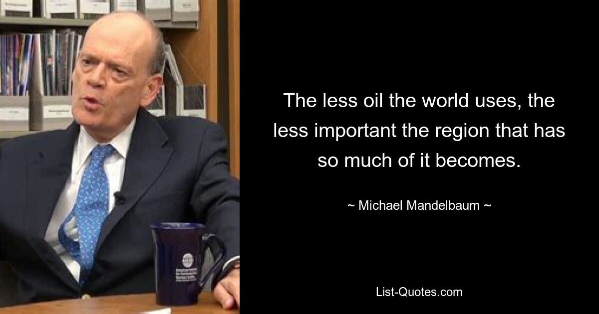 The less oil the world uses, the less important the region that has so much of it becomes. — © Michael Mandelbaum