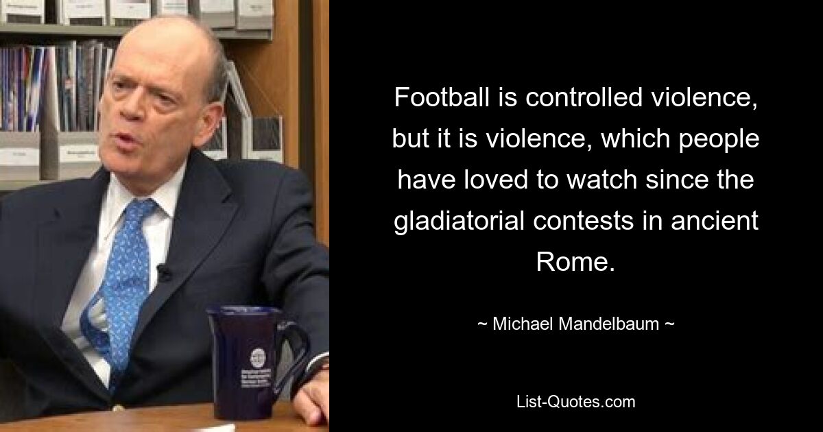 Football is controlled violence, but it is violence, which people have loved to watch since the gladiatorial contests in ancient Rome. — © Michael Mandelbaum