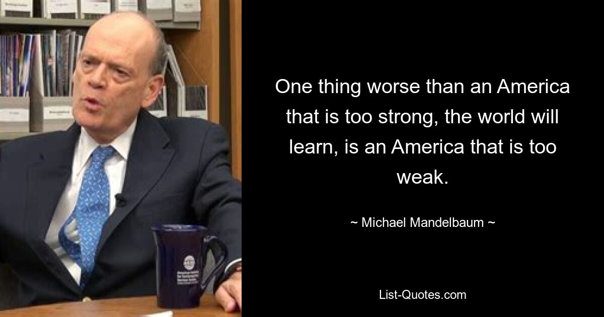 One thing worse than an America that is too strong, the world will learn, is an America that is too weak. — © Michael Mandelbaum