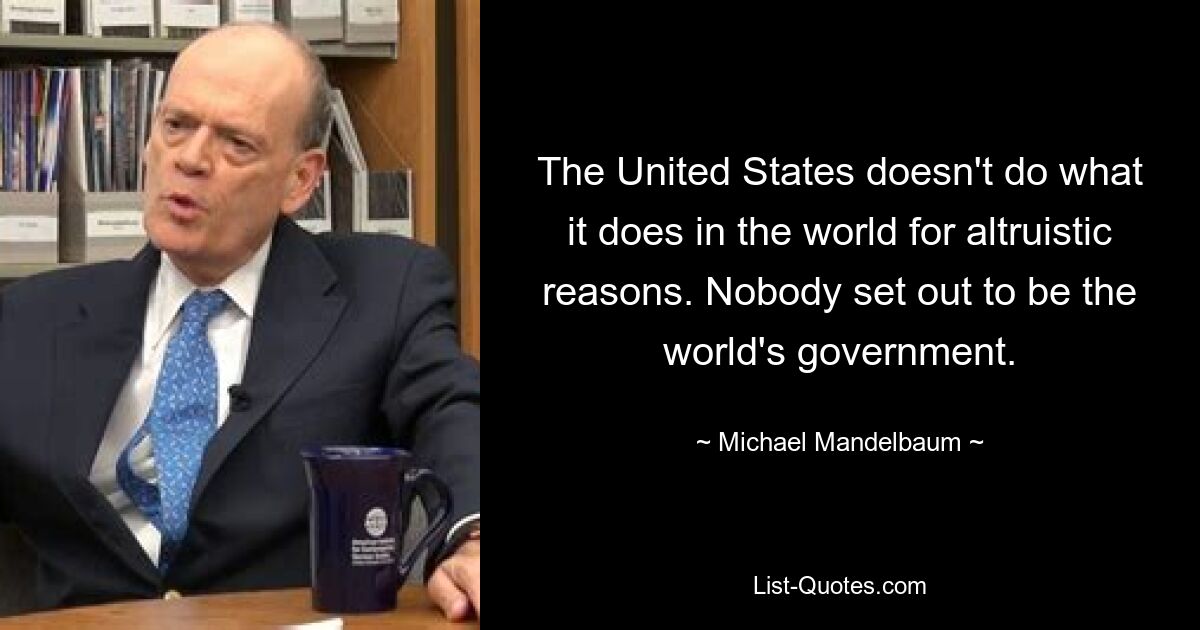 The United States doesn't do what it does in the world for altruistic reasons. Nobody set out to be the world's government. — © Michael Mandelbaum