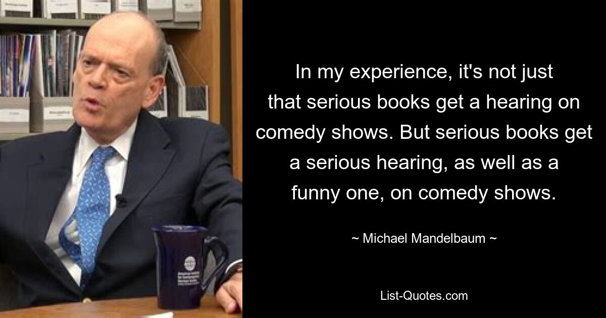 In my experience, it's not just that serious books get a hearing on comedy shows. But serious books get a serious hearing, as well as a funny one, on comedy shows. — © Michael Mandelbaum